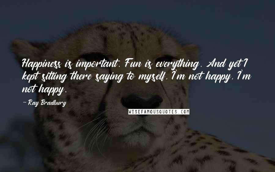 Ray Bradbury Quotes: Happiness is important. Fun is everything. And yet I kept sitting there saying to myself, I'm not happy, I'm not happy.