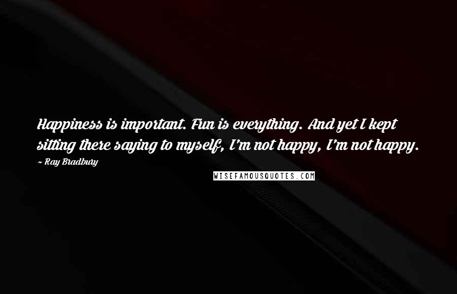 Ray Bradbury Quotes: Happiness is important. Fun is everything. And yet I kept sitting there saying to myself, I'm not happy, I'm not happy.