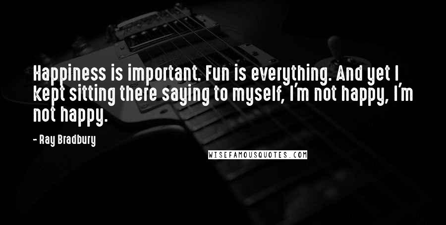 Ray Bradbury Quotes: Happiness is important. Fun is everything. And yet I kept sitting there saying to myself, I'm not happy, I'm not happy.