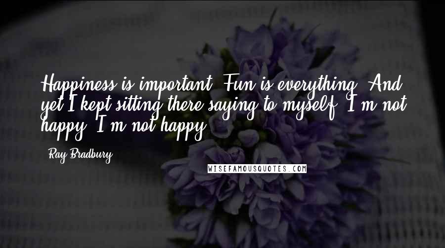 Ray Bradbury Quotes: Happiness is important. Fun is everything. And yet I kept sitting there saying to myself, I'm not happy, I'm not happy.