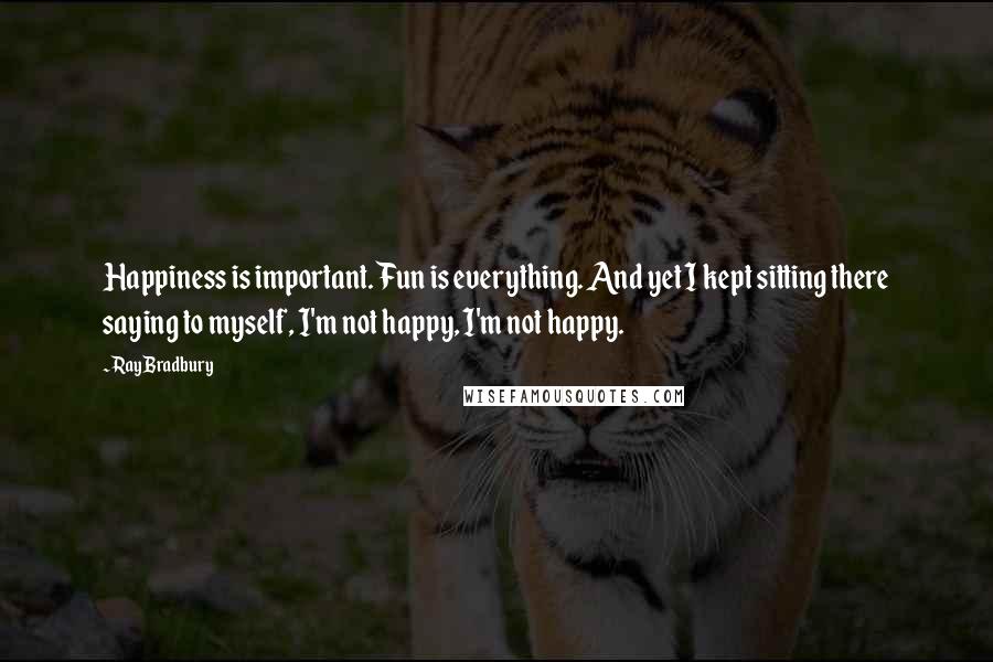 Ray Bradbury Quotes: Happiness is important. Fun is everything. And yet I kept sitting there saying to myself, I'm not happy, I'm not happy.