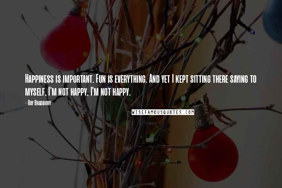 Ray Bradbury Quotes: Happiness is important. Fun is everything. And yet I kept sitting there saying to myself, I'm not happy, I'm not happy.