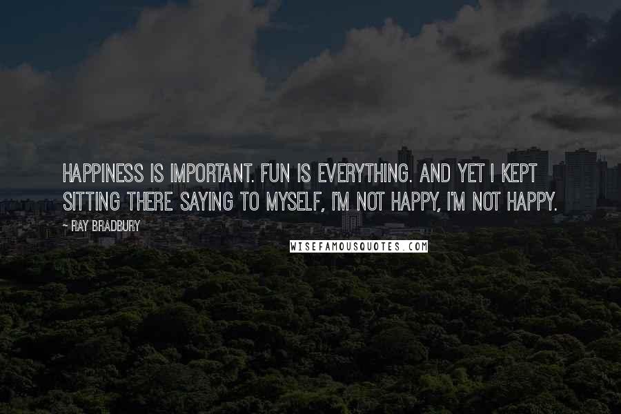 Ray Bradbury Quotes: Happiness is important. Fun is everything. And yet I kept sitting there saying to myself, I'm not happy, I'm not happy.