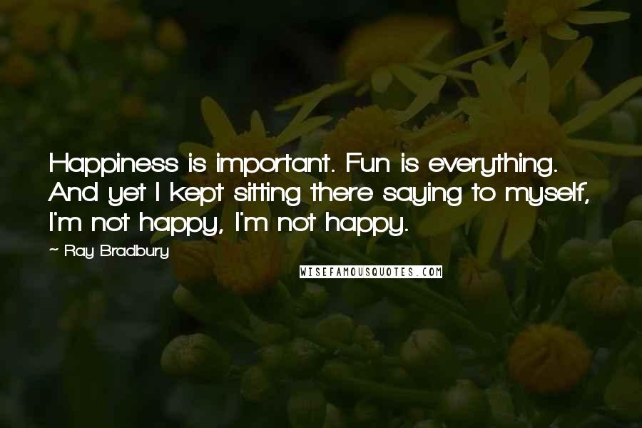 Ray Bradbury Quotes: Happiness is important. Fun is everything. And yet I kept sitting there saying to myself, I'm not happy, I'm not happy.