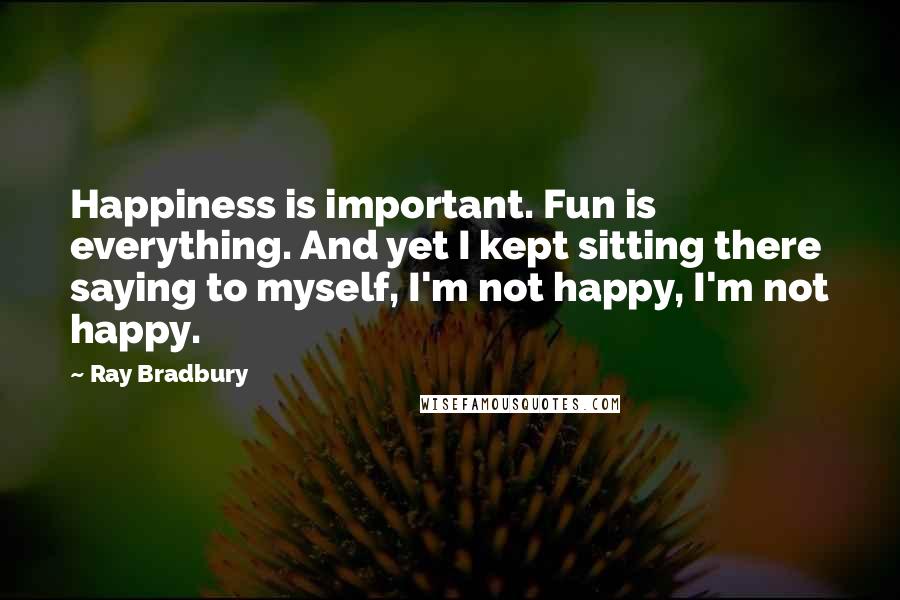 Ray Bradbury Quotes: Happiness is important. Fun is everything. And yet I kept sitting there saying to myself, I'm not happy, I'm not happy.