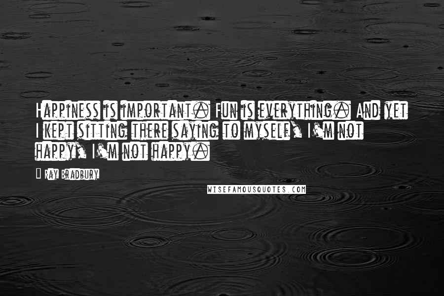 Ray Bradbury Quotes: Happiness is important. Fun is everything. And yet I kept sitting there saying to myself, I'm not happy, I'm not happy.