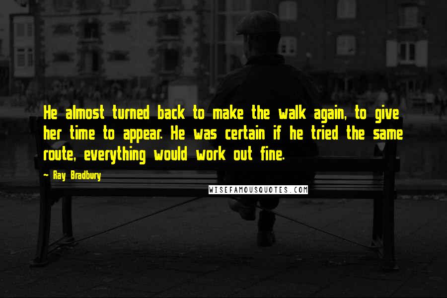 Ray Bradbury Quotes: He almost turned back to make the walk again, to give her time to appear. He was certain if he tried the same route, everything would work out fine.