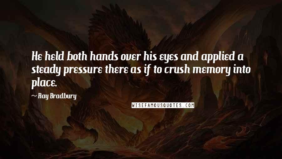 Ray Bradbury Quotes: He held both hands over his eyes and applied a steady pressure there as if to crush memory into place.