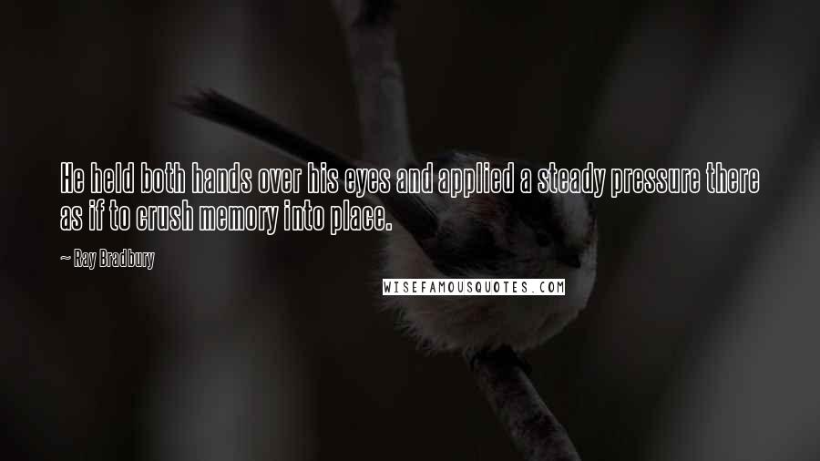 Ray Bradbury Quotes: He held both hands over his eyes and applied a steady pressure there as if to crush memory into place.