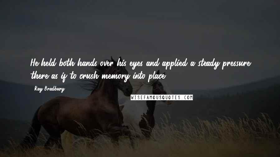 Ray Bradbury Quotes: He held both hands over his eyes and applied a steady pressure there as if to crush memory into place.