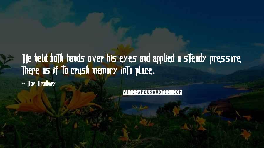 Ray Bradbury Quotes: He held both hands over his eyes and applied a steady pressure there as if to crush memory into place.