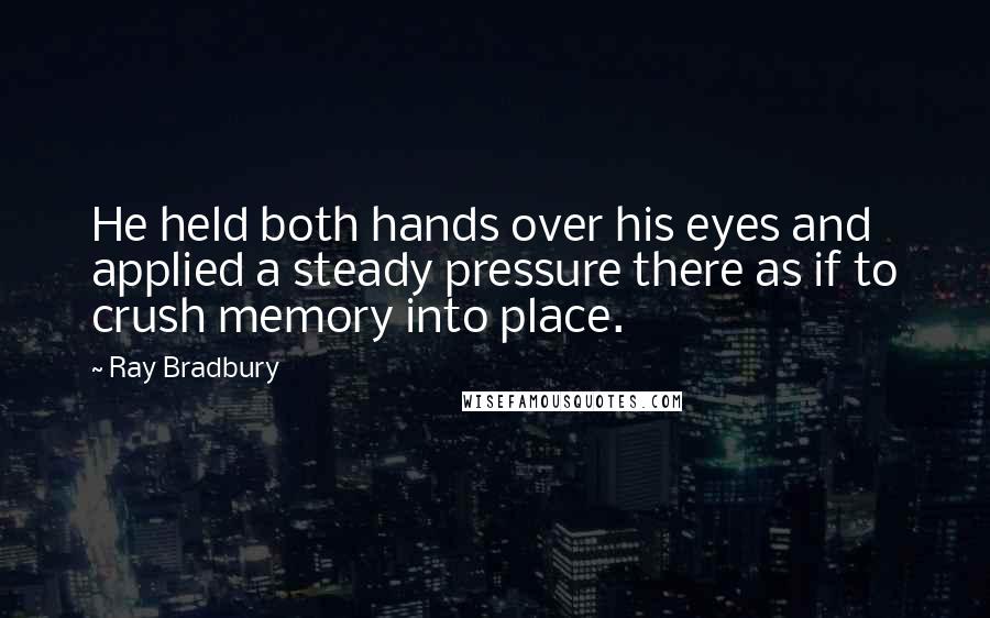 Ray Bradbury Quotes: He held both hands over his eyes and applied a steady pressure there as if to crush memory into place.