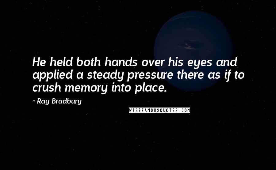 Ray Bradbury Quotes: He held both hands over his eyes and applied a steady pressure there as if to crush memory into place.