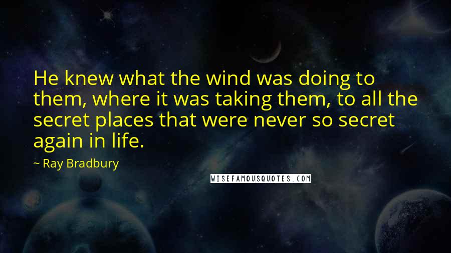 Ray Bradbury Quotes: He knew what the wind was doing to them, where it was taking them, to all the secret places that were never so secret again in life.