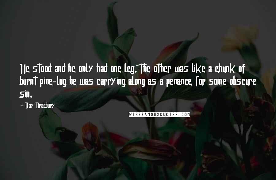 Ray Bradbury Quotes: He stood and he only had one leg. The other was like a chunk of burnt pine-log he was carrying along as a penance for some obscure sin.