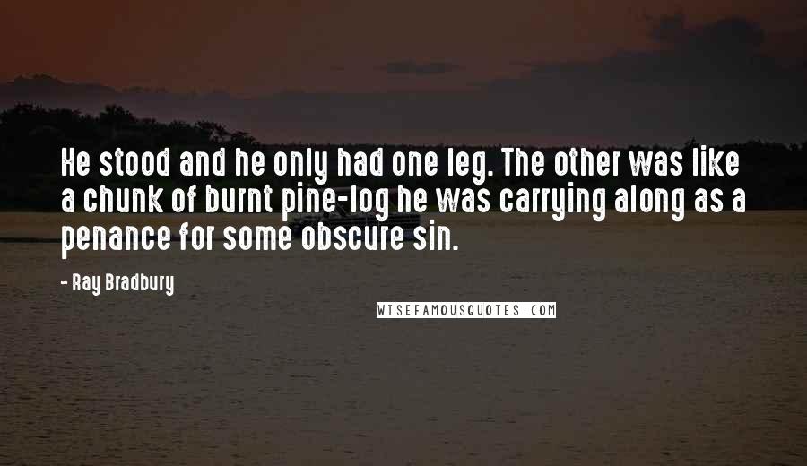 Ray Bradbury Quotes: He stood and he only had one leg. The other was like a chunk of burnt pine-log he was carrying along as a penance for some obscure sin.