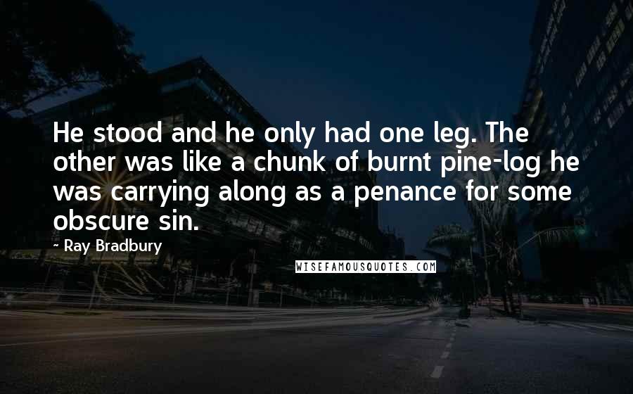 Ray Bradbury Quotes: He stood and he only had one leg. The other was like a chunk of burnt pine-log he was carrying along as a penance for some obscure sin.