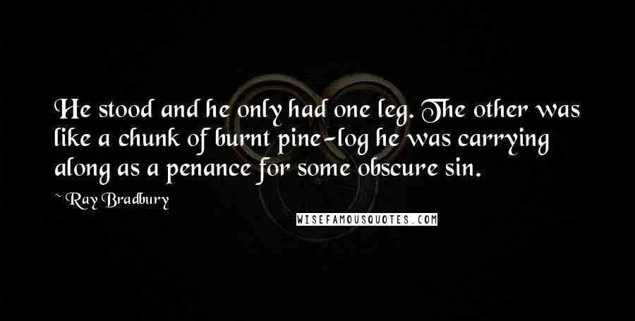 Ray Bradbury Quotes: He stood and he only had one leg. The other was like a chunk of burnt pine-log he was carrying along as a penance for some obscure sin.