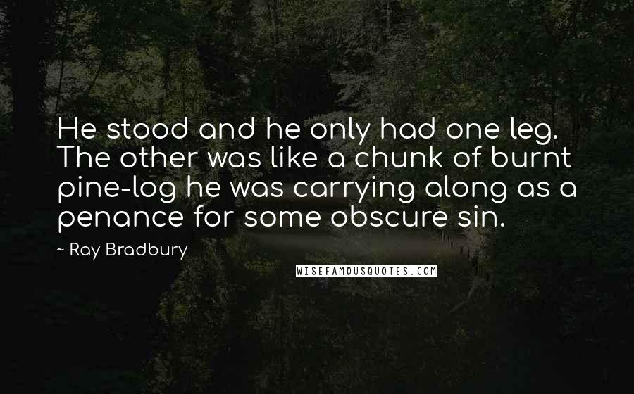 Ray Bradbury Quotes: He stood and he only had one leg. The other was like a chunk of burnt pine-log he was carrying along as a penance for some obscure sin.