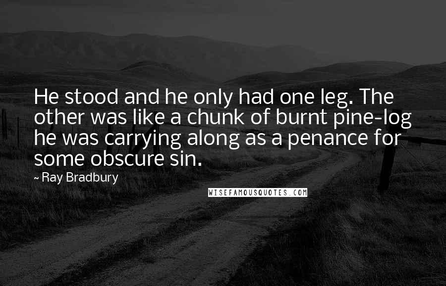Ray Bradbury Quotes: He stood and he only had one leg. The other was like a chunk of burnt pine-log he was carrying along as a penance for some obscure sin.