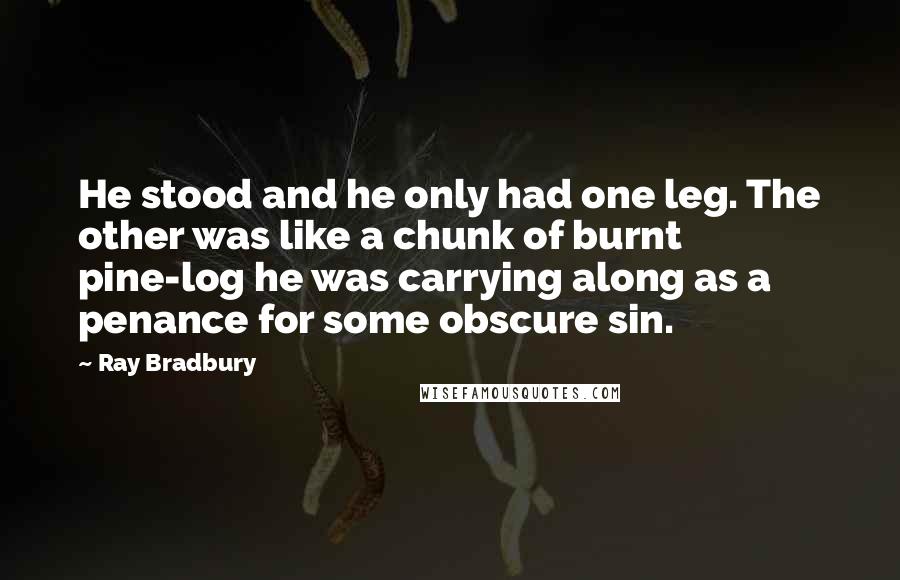 Ray Bradbury Quotes: He stood and he only had one leg. The other was like a chunk of burnt pine-log he was carrying along as a penance for some obscure sin.