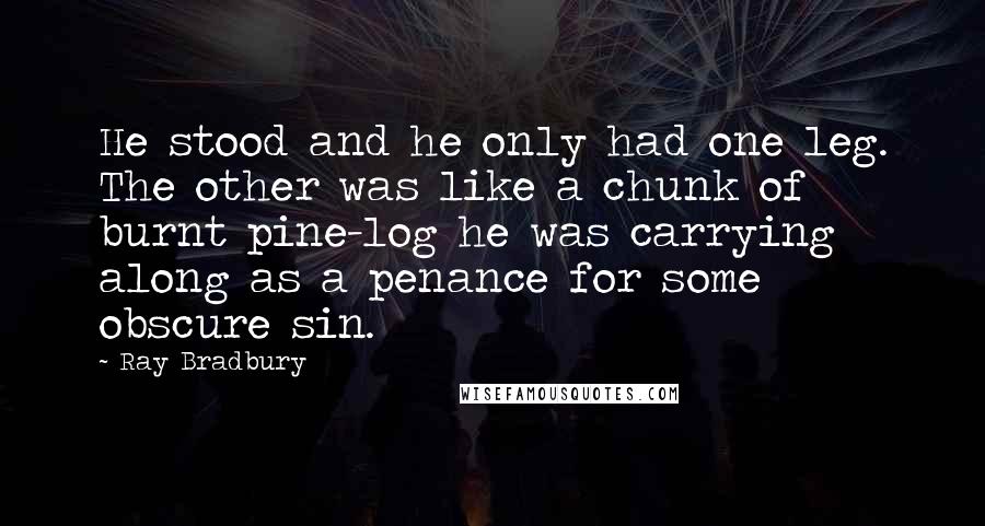 Ray Bradbury Quotes: He stood and he only had one leg. The other was like a chunk of burnt pine-log he was carrying along as a penance for some obscure sin.