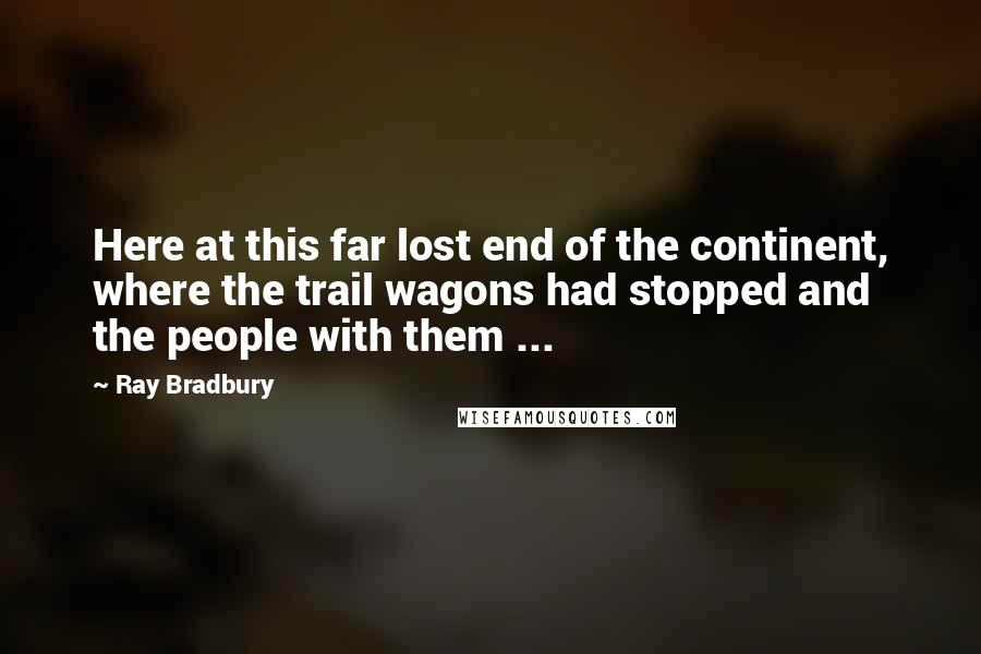 Ray Bradbury Quotes: Here at this far lost end of the continent, where the trail wagons had stopped and the people with them ...