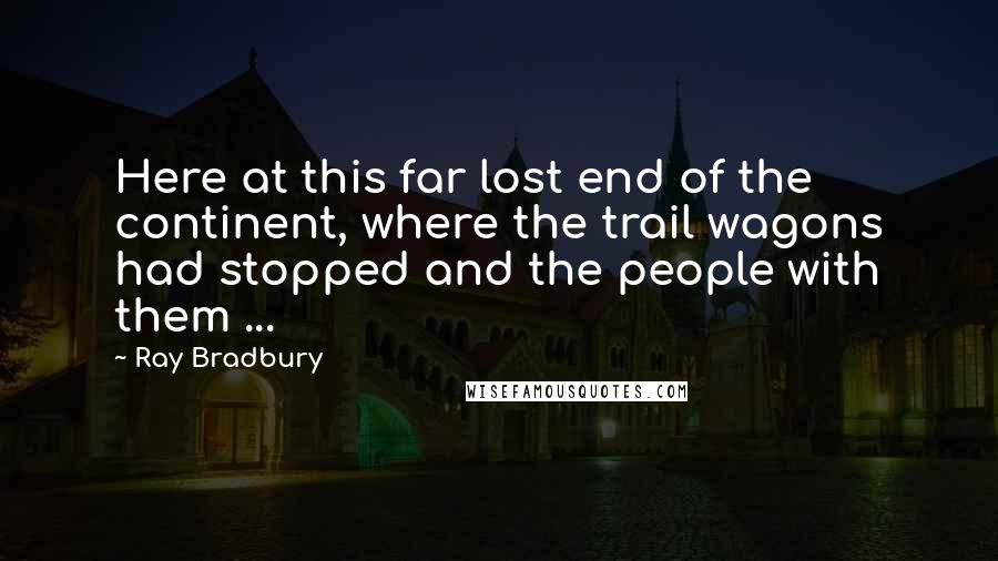 Ray Bradbury Quotes: Here at this far lost end of the continent, where the trail wagons had stopped and the people with them ...