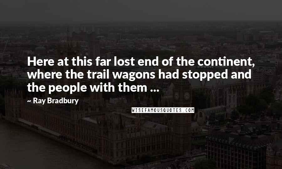 Ray Bradbury Quotes: Here at this far lost end of the continent, where the trail wagons had stopped and the people with them ...