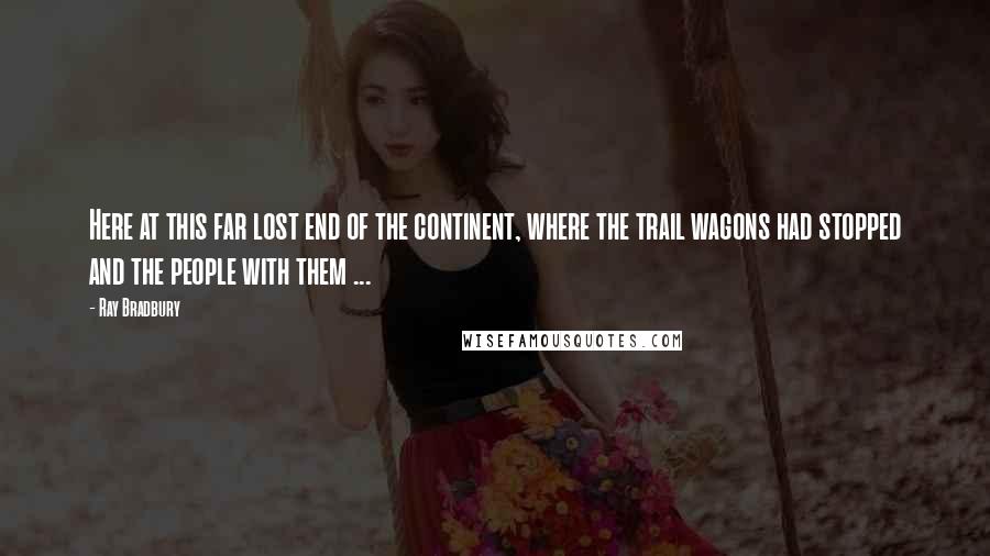 Ray Bradbury Quotes: Here at this far lost end of the continent, where the trail wagons had stopped and the people with them ...