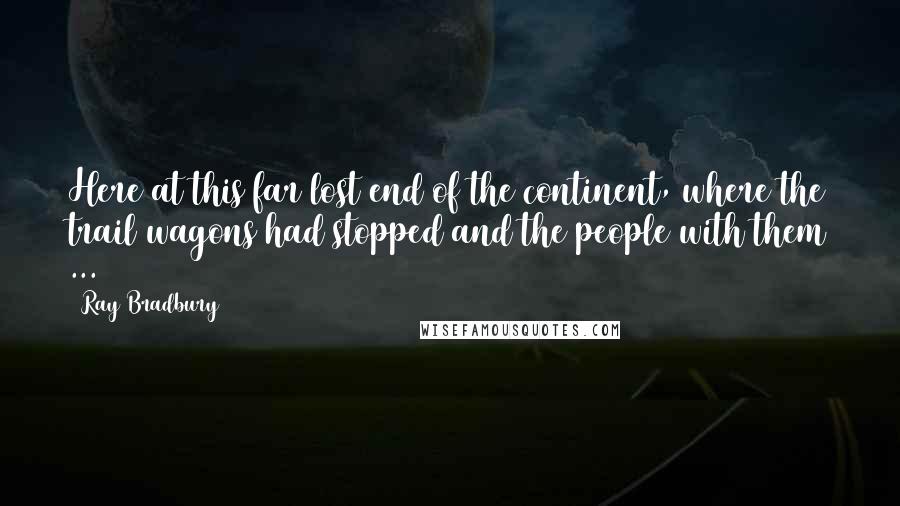 Ray Bradbury Quotes: Here at this far lost end of the continent, where the trail wagons had stopped and the people with them ...