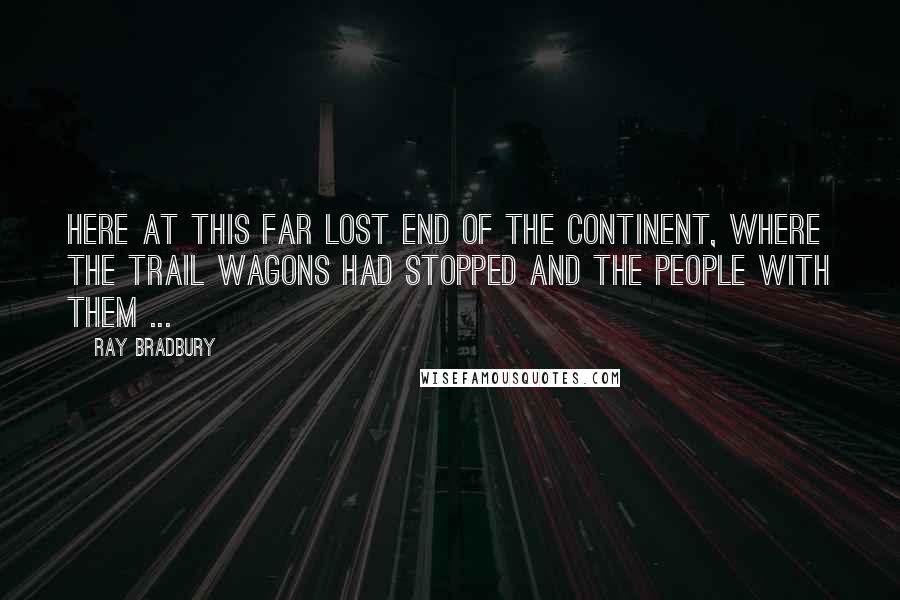 Ray Bradbury Quotes: Here at this far lost end of the continent, where the trail wagons had stopped and the people with them ...