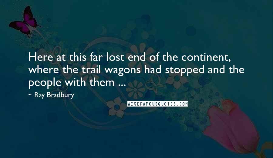 Ray Bradbury Quotes: Here at this far lost end of the continent, where the trail wagons had stopped and the people with them ...