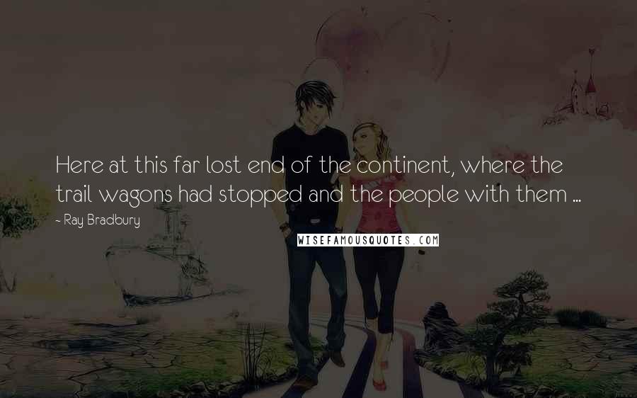 Ray Bradbury Quotes: Here at this far lost end of the continent, where the trail wagons had stopped and the people with them ...