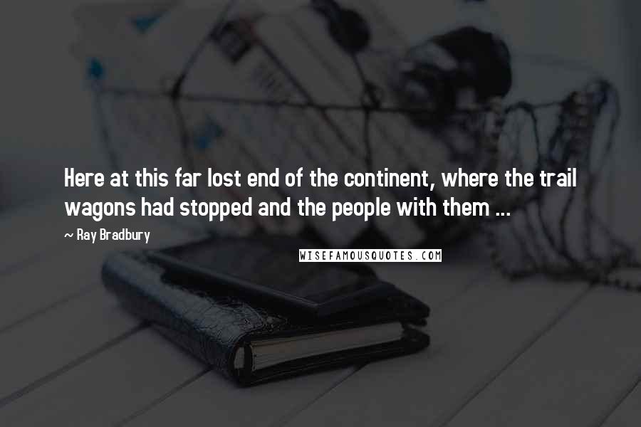 Ray Bradbury Quotes: Here at this far lost end of the continent, where the trail wagons had stopped and the people with them ...