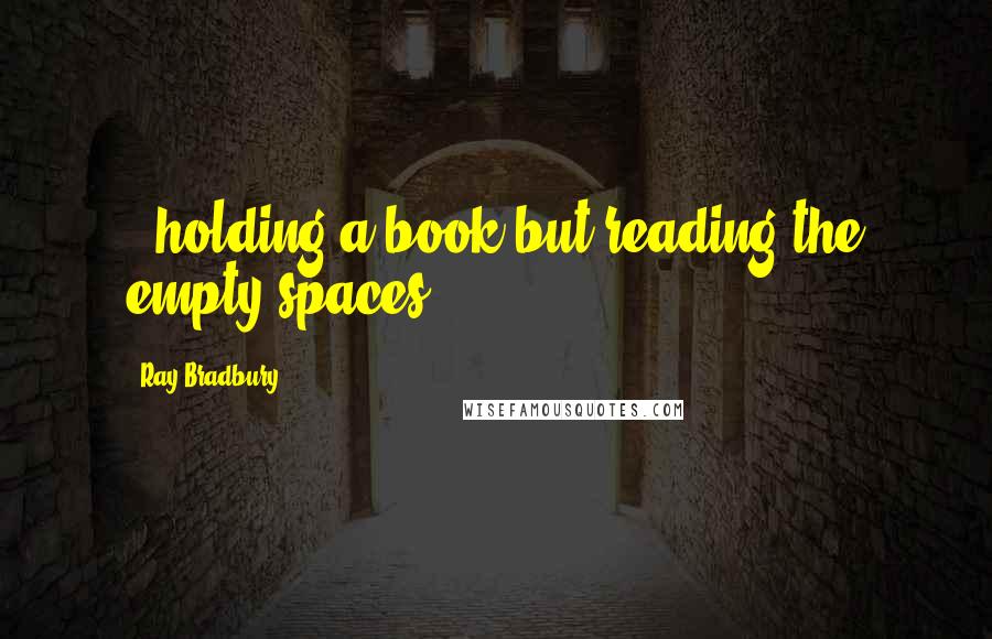 Ray Bradbury Quotes: ..holding a book but reading the empty spaces.