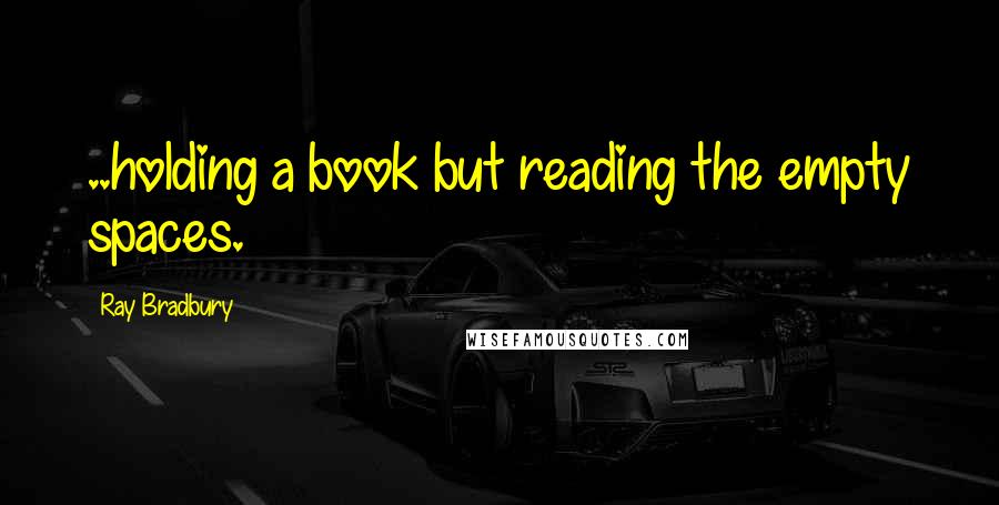 Ray Bradbury Quotes: ..holding a book but reading the empty spaces.