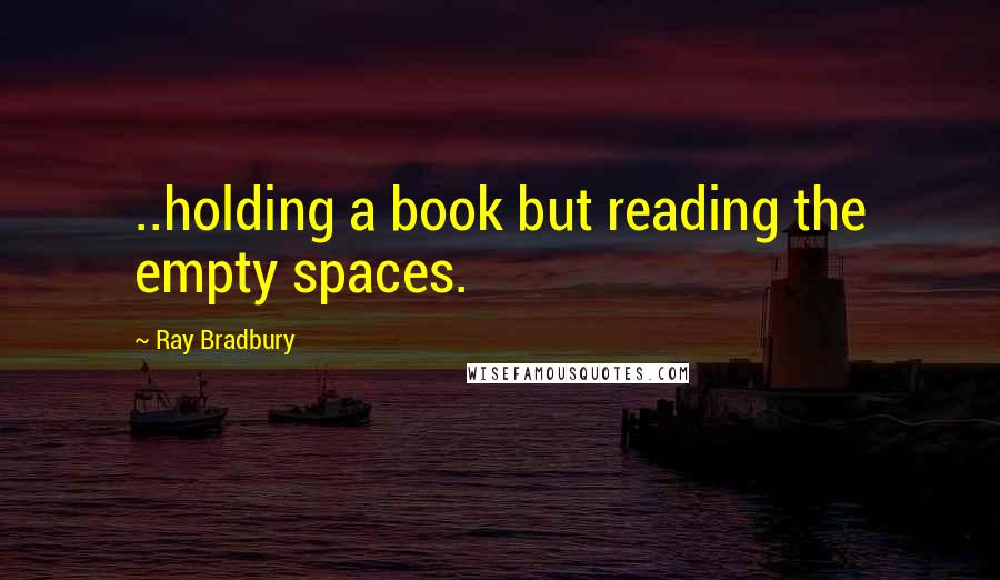 Ray Bradbury Quotes: ..holding a book but reading the empty spaces.