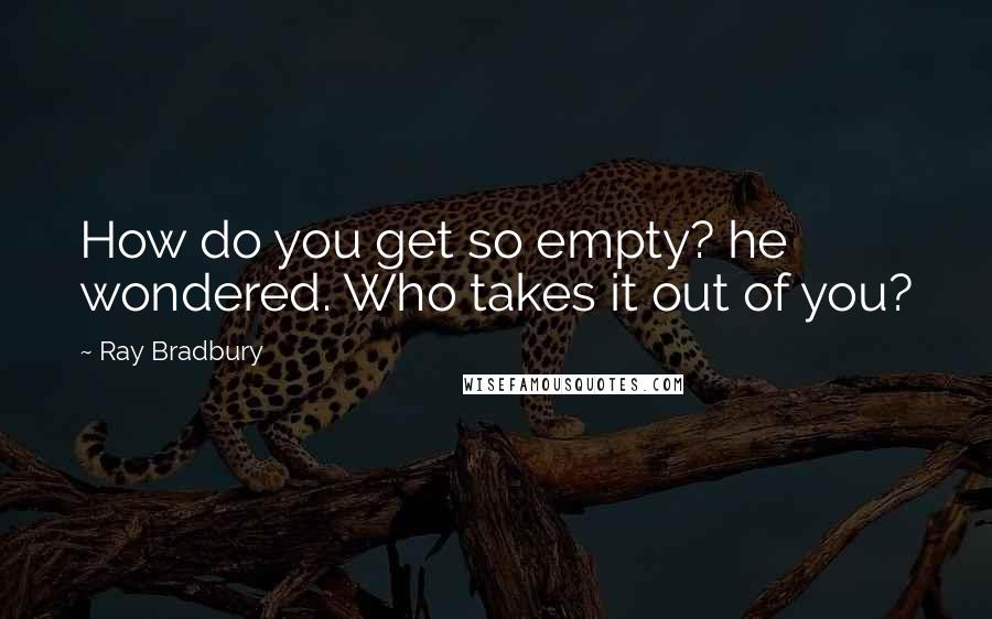 Ray Bradbury Quotes: How do you get so empty? he wondered. Who takes it out of you?