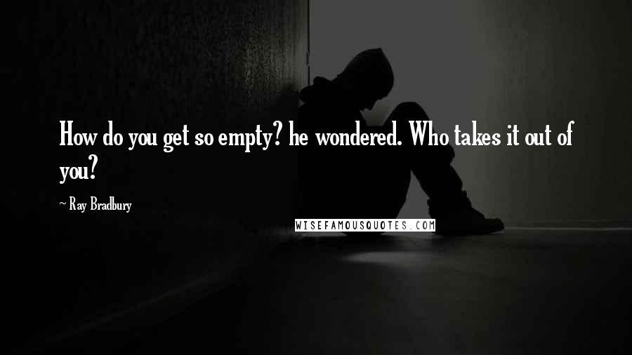 Ray Bradbury Quotes: How do you get so empty? he wondered. Who takes it out of you?