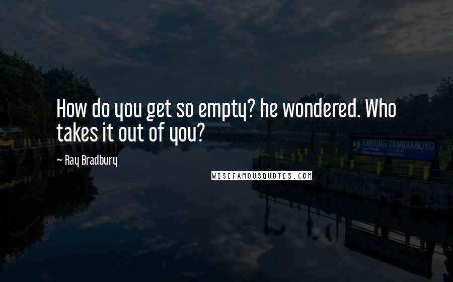 Ray Bradbury Quotes: How do you get so empty? he wondered. Who takes it out of you?