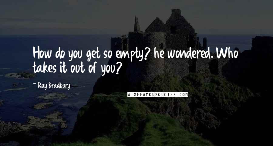 Ray Bradbury Quotes: How do you get so empty? he wondered. Who takes it out of you?