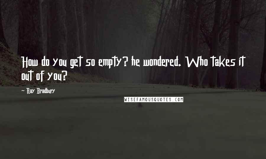 Ray Bradbury Quotes: How do you get so empty? he wondered. Who takes it out of you?