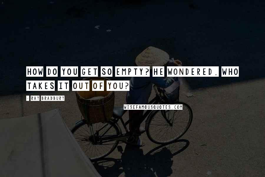 Ray Bradbury Quotes: How do you get so empty? he wondered. Who takes it out of you?