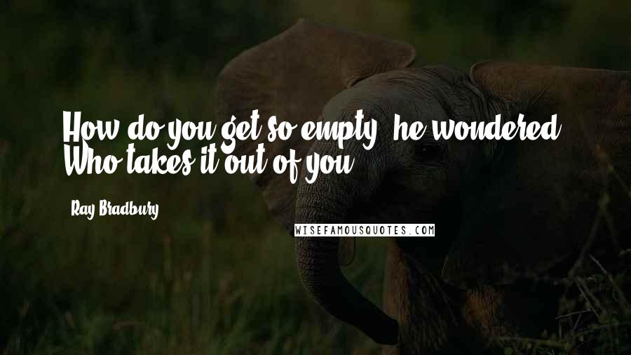 Ray Bradbury Quotes: How do you get so empty? he wondered. Who takes it out of you?
