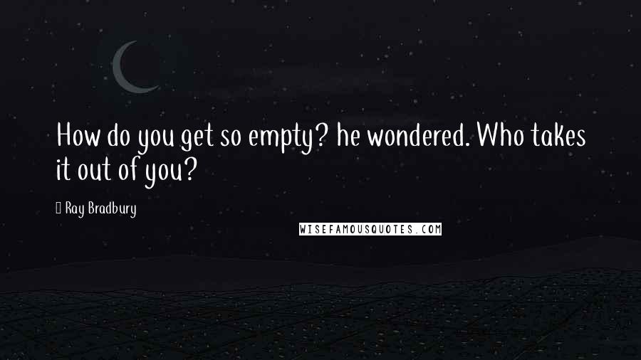 Ray Bradbury Quotes: How do you get so empty? he wondered. Who takes it out of you?