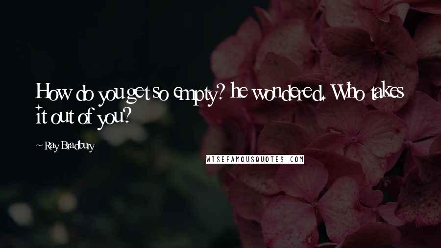Ray Bradbury Quotes: How do you get so empty? he wondered. Who takes it out of you?