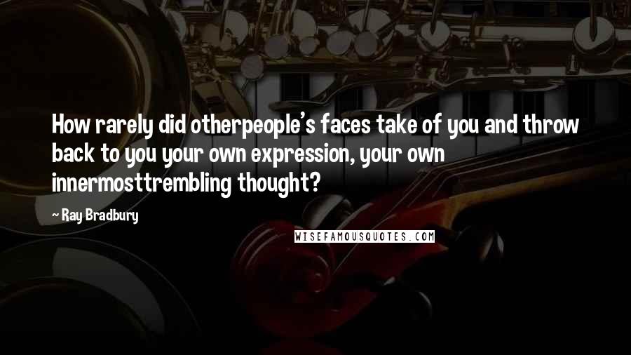 Ray Bradbury Quotes: How rarely did otherpeople's faces take of you and throw back to you your own expression, your own innermosttrembling thought?