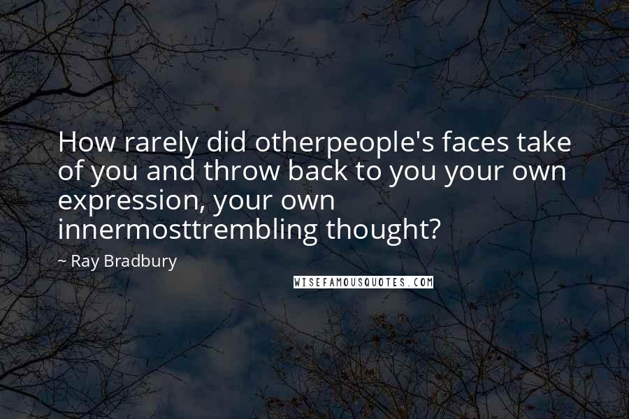 Ray Bradbury Quotes: How rarely did otherpeople's faces take of you and throw back to you your own expression, your own innermosttrembling thought?