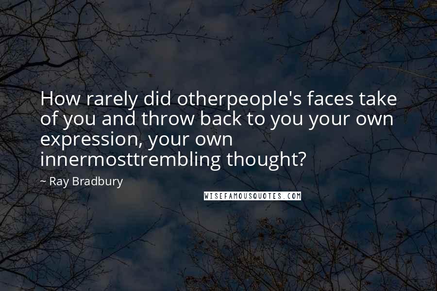 Ray Bradbury Quotes: How rarely did otherpeople's faces take of you and throw back to you your own expression, your own innermosttrembling thought?